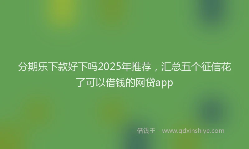分期乐下款好下吗2025年推荐，汇总五个征信花了可以借钱的网贷app