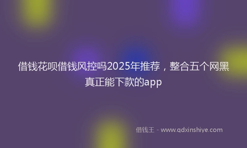 借钱花呗借钱风控吗2025年推荐，整合五个网黑真正能下款的app