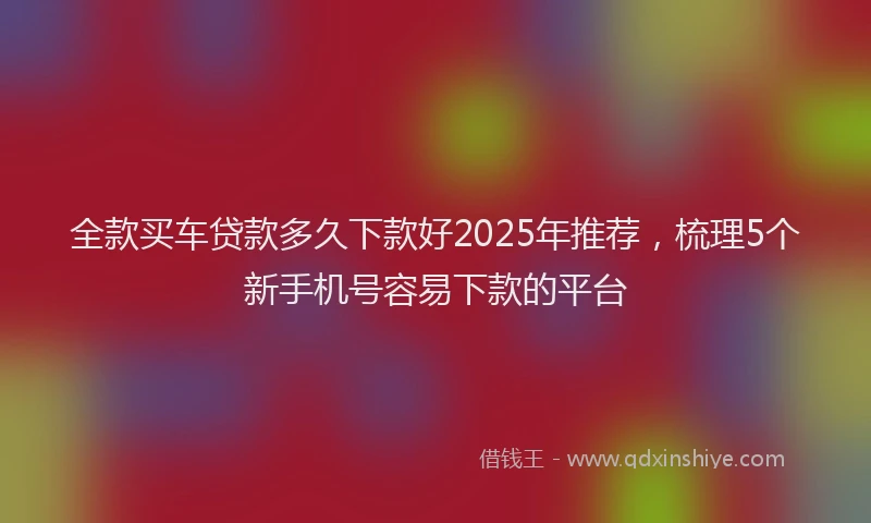 全款买车贷款多久下款好2025年推荐，梳理5个新手机号容易下款的平台