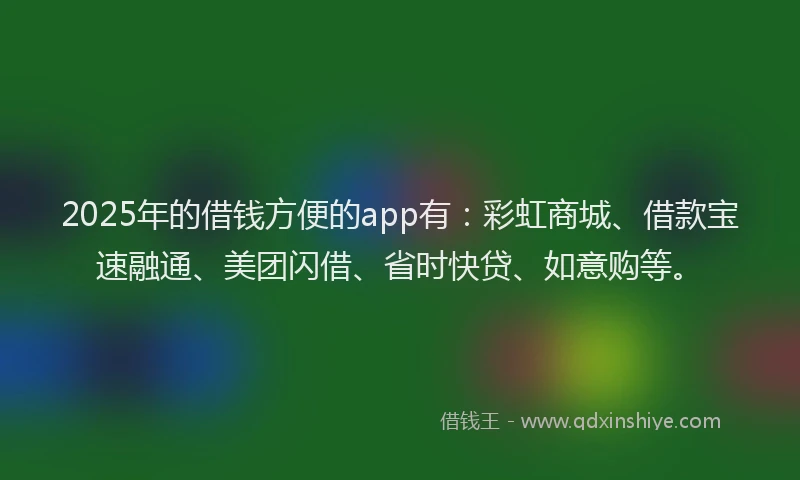 2025年的借钱方便的app有：彩虹商城、借款宝速融通、美团闪借、省时快贷、如意购等。