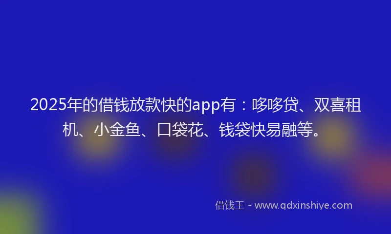 2025年的借钱放款快的app有：哆哆贷、双喜租机、小金鱼、口袋花、钱袋快易融等。