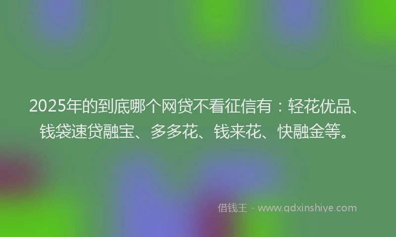 2025年的到底哪个网贷不看征信有：轻花优品、钱袋速贷融宝、多多花、钱来花、快融金等。