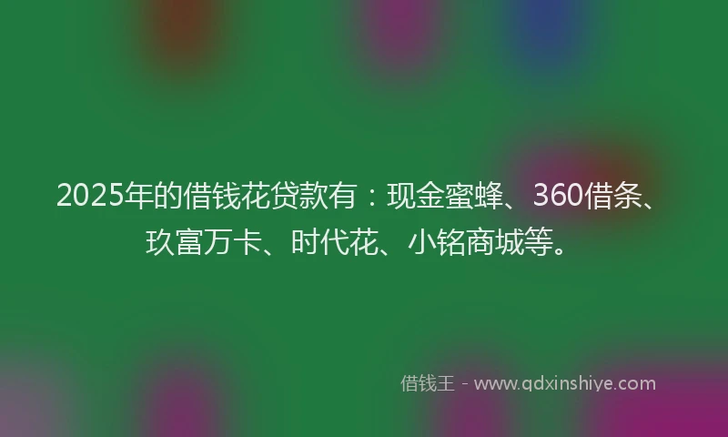 2025年的借钱花贷款有：现金蜜蜂、360借条、玖富万卡、时代花、小铭商城等。
