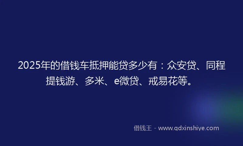 2025年的借钱车抵押能贷多少有：众安贷、同程提钱游、多米、e微贷、戒易花等。