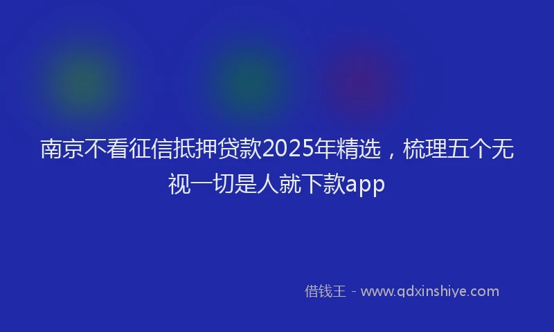 南京不看征信抵押贷款2025年精选，梳理五个无视一切是人就下款app