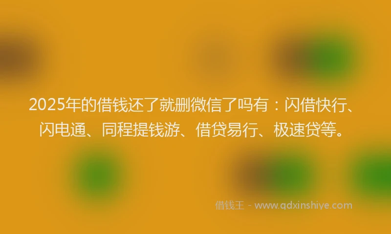 2025年的借钱还了就删微信了吗有：闪借快行、闪电通、同程提钱游、借贷易行、极速贷等。
