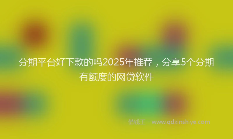 分期平台好下款的吗2025年推荐，分享5个分期有额度的网贷软件