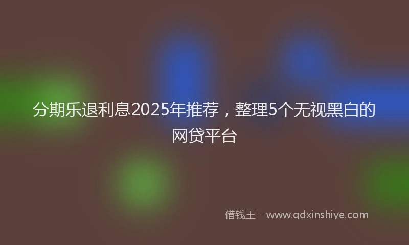 分期乐退利息2025年推荐，整理5个无视黑白的网贷平台