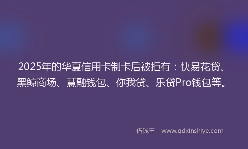 2025年的华夏信用卡制卡后被拒有：快易花贷、黑鲸商场、慧融钱包、你我贷、乐贷Pro钱包等。
