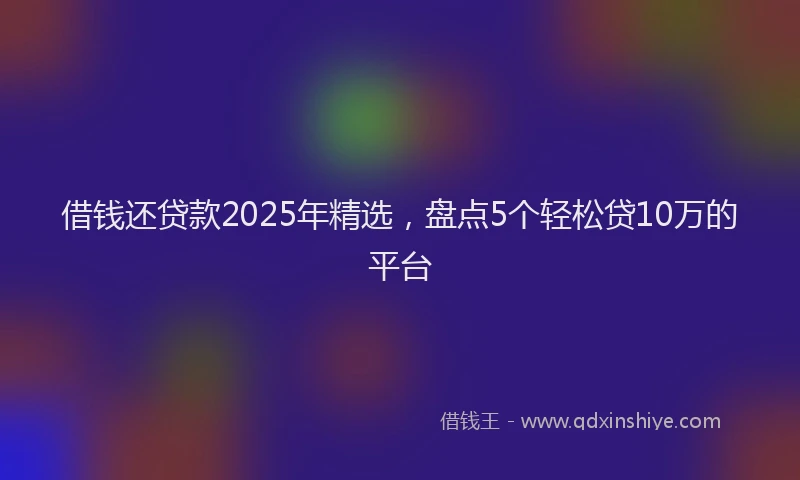 借钱还贷款2025年精选，盘点5个轻松贷10万的平台