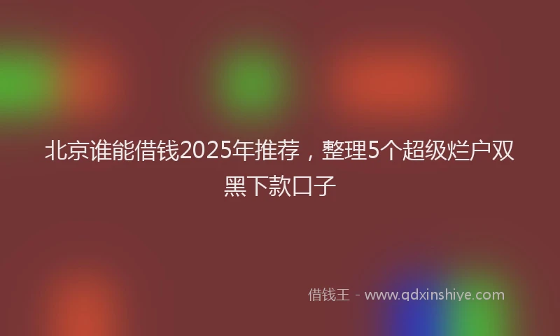 北京谁能借钱2025年推荐，整理5个超级烂户双黑下款口子