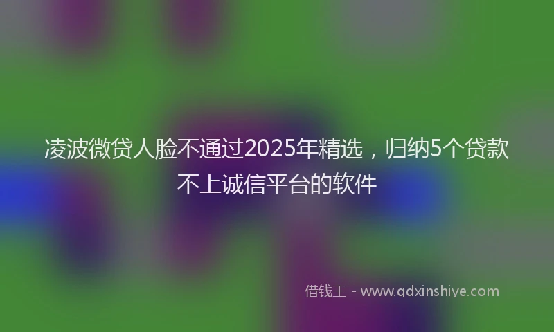 凌波微贷人脸不通过2025年精选，归纳5个贷款不上诚信平台的软件