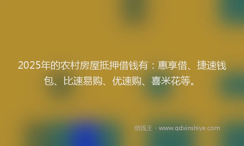 2025年的农村房屋抵押借钱有：惠享借、捷速钱包、比速易购、优速购、喜米花等。