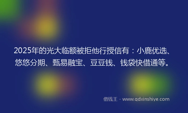 2025年的光大临额被拒他行授信有：小鹿优选、悠悠分期、甄易融宝、豆豆钱、钱袋快借通等。