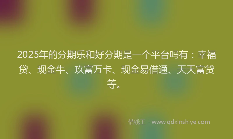 2025年的分期乐和好分期是一个平台吗有：幸福贷、现金牛、玖富万卡、现金易借通、天天富贷等。
