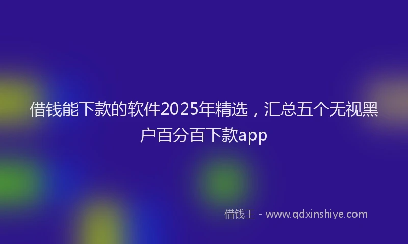 借钱能下款的软件2025年精选，汇总五个无视黑户百分百下款app