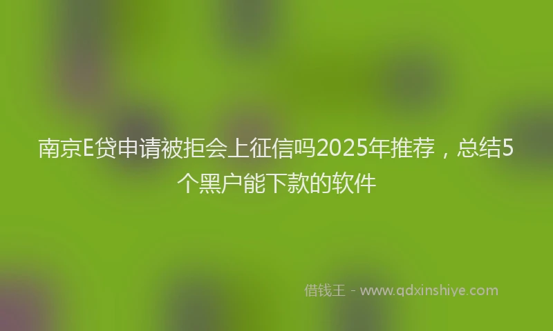 南京E贷申请被拒会上征信吗2025年推荐，总结5个黑户能下款的软件
