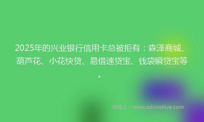 2025年的兴业银行信用卡总被拒有：森泽商城、葫芦花、小花快贷、易借速贷宝、钱袋瞬贷宝等。