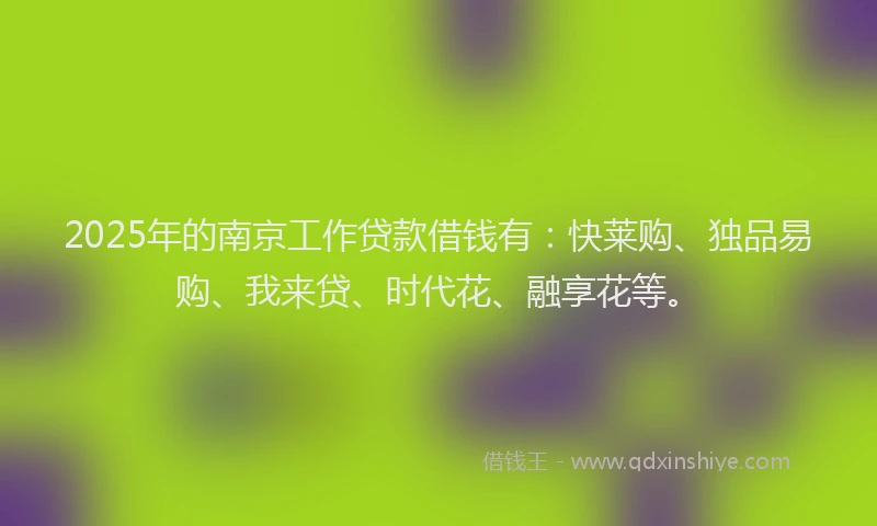 2025年的南京工作贷款借钱有：快莱购、独品易购、我来贷、时代花、融享花等。