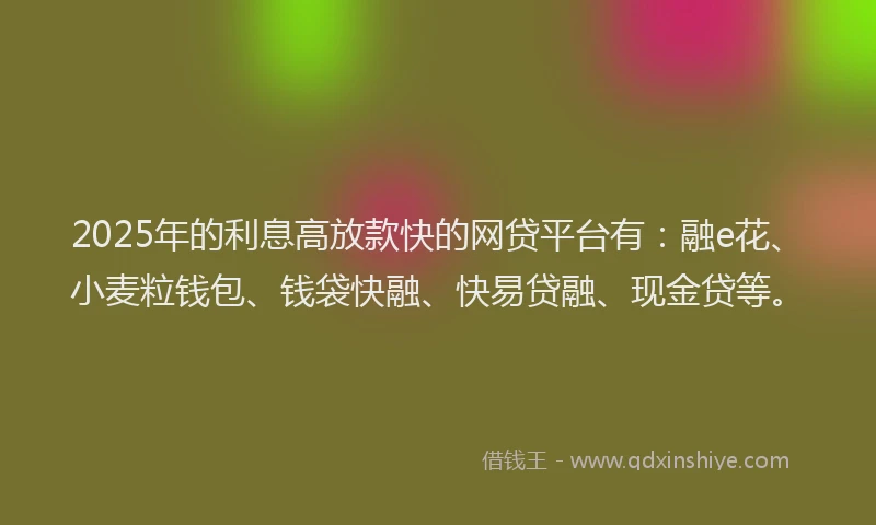 2025年的利息高放款快的网贷平台有：融e花、小麦粒钱包、钱袋快融、快易贷融、现金贷等。