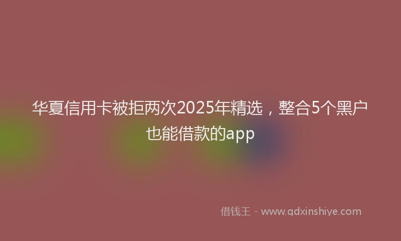 华夏信用卡被拒两次2025年精选，整合5个黑户也能借款的app