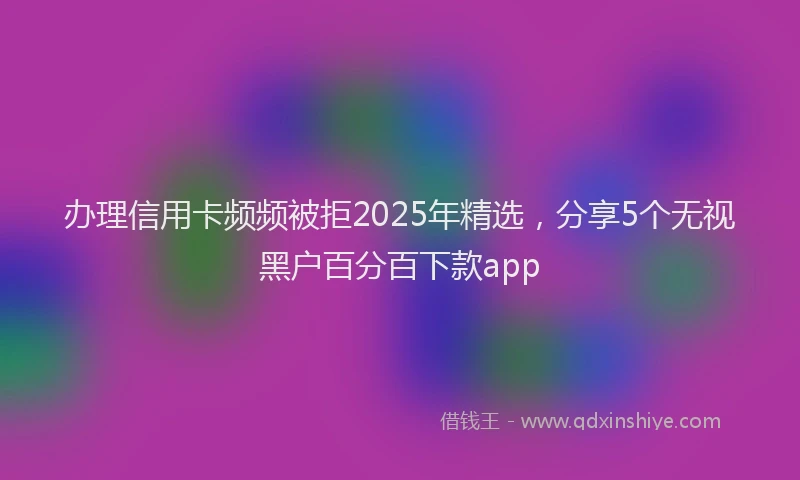 办理信用卡频频被拒2025年精选，分享5个无视黑户百分百下款app