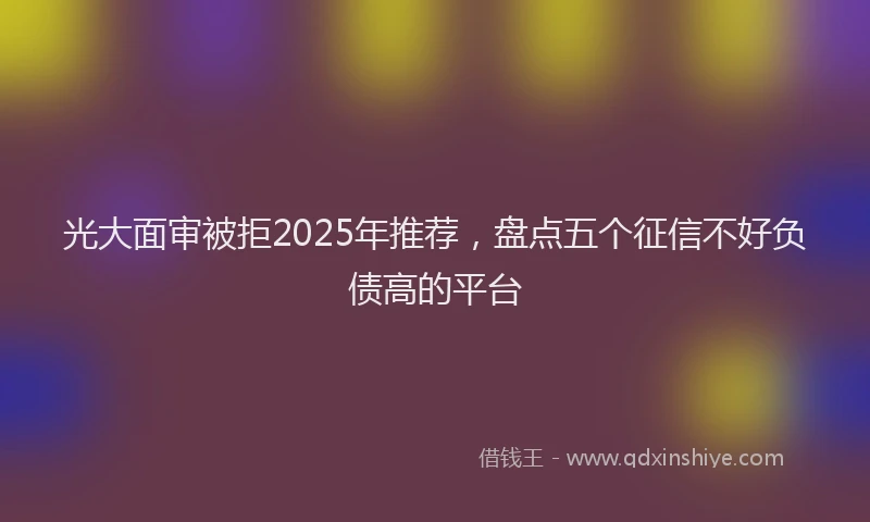 光大面审被拒2025年推荐，盘点五个征信不好负债高的平台