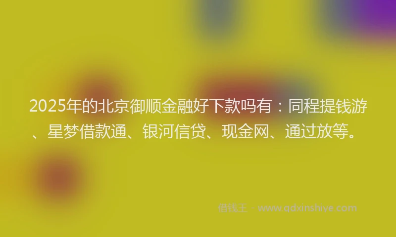 2025年的北京御顺金融好下款吗有：同程提钱游、星梦借款通、银河信贷、现金网、通过放等。