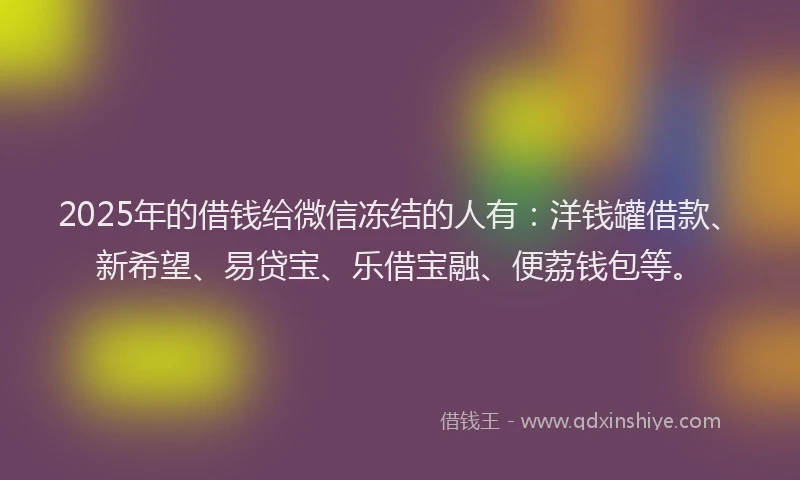2025年的借钱给微信冻结的人有：洋钱罐借款、新希望、易贷宝、乐借宝融、便荔钱包等。