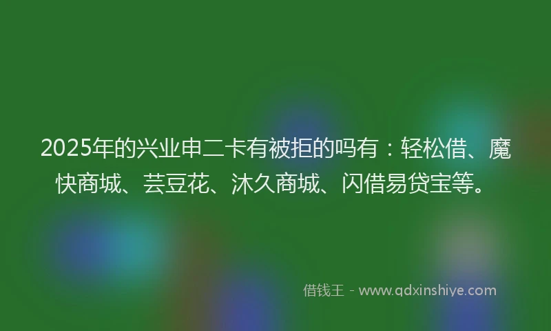 2025年的兴业申二卡有被拒的吗有：轻松借、魔快商城、芸豆花、沐久商城、闪借易贷宝等。