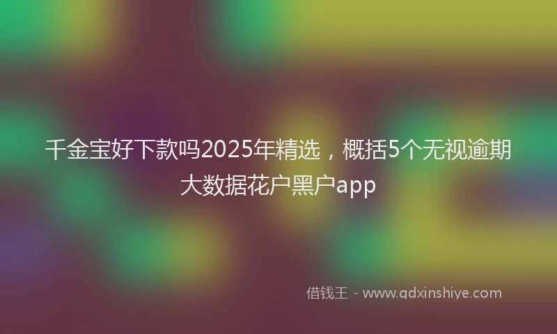 千金宝好下款吗2025年精选，概括5个无视逾期大数据花户黑户app