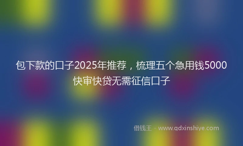 包下款的口子2025年推荐，梳理五个急用钱5000快审快贷无需征信口子