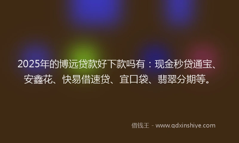 2025年的博远贷款好下款吗有：现金秒贷通宝、安鑫花、快易借速贷、宜口袋、翡翠分期等。