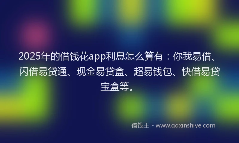 2025年的借钱花app利息怎么算有：你我易借、闪借易贷通、现金易贷盒、超易钱包、快借易贷宝盒等。