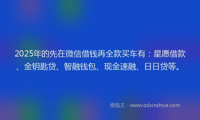 2025年的先在微信借钱再全款买车有：星愿借款、金钥匙贷、智融钱包、现金速融、日日贷等。