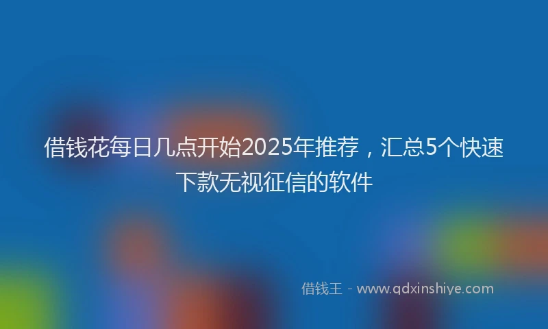借钱花每日几点开始2025年推荐，汇总5个快速下款无视征信的软件