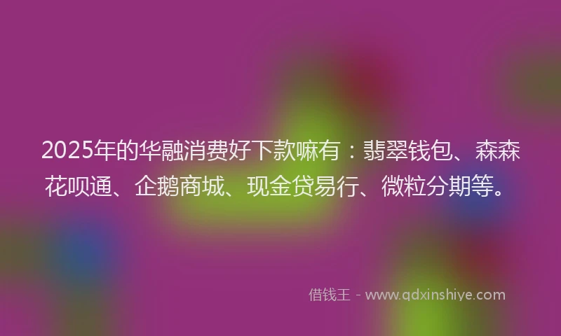 2025年的华融消费好下款嘛有：翡翠钱包、森森花呗通、企鹅商城、现金贷易行、微粒分期等。