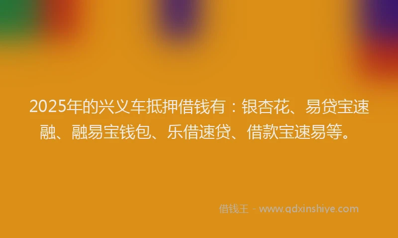 2025年的兴义车抵押借钱有：银杏花、易贷宝速融、融易宝钱包、乐借速贷、借款宝速易等。