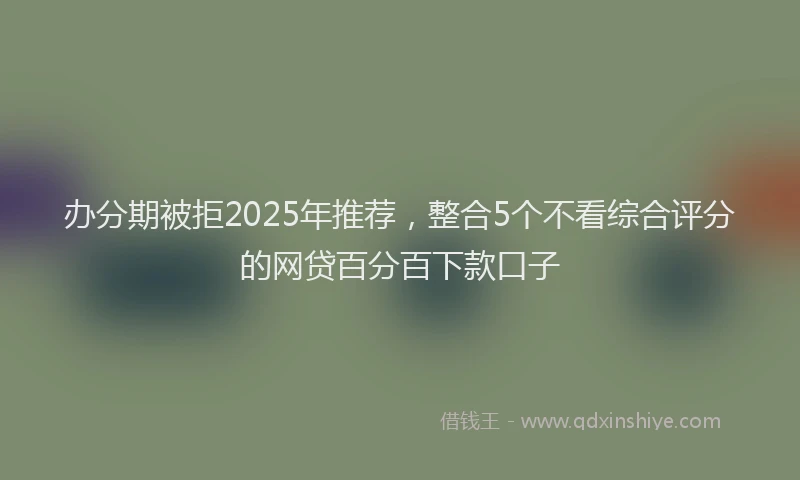办分期被拒2025年推荐，整合5个不看综合评分的网贷百分百下款口子
