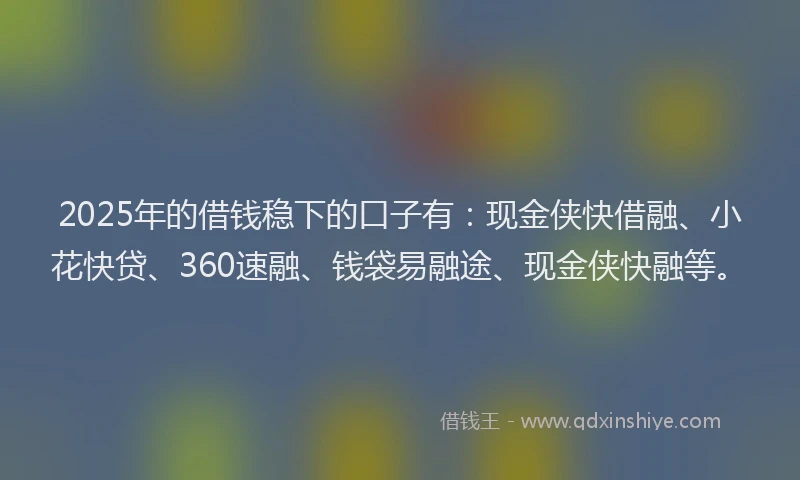 2025年的借钱稳下的口子有：现金侠快借融、小花快贷、360速融、钱袋易融途、现金侠快融等。