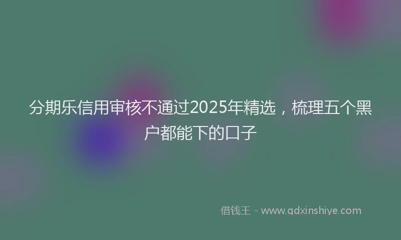 分期乐信用审核不通过2025年精选，梳理五个黑户都能下的口子