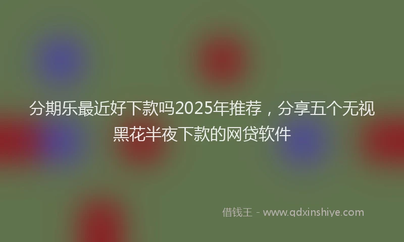 分期乐最近好下款吗2025年推荐，分享五个无视黑花半夜下款的网贷软件
