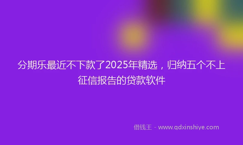 分期乐最近不下款了2025年精选，归纳五个不上征信报告的贷款软件