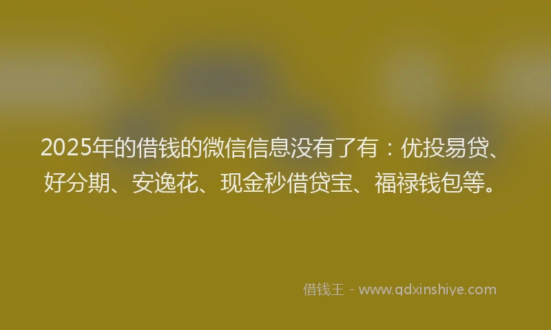 2025年的借钱的微信信息没有了有：优投易贷、好分期、安逸花、现金秒借贷宝、福禄钱包等。