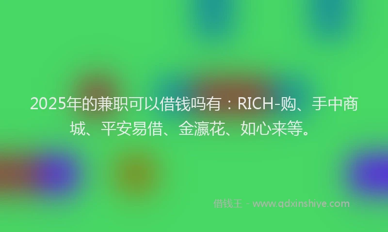 2025年的兼职可以借钱吗有：RICH-购、手中商城、平安易借、金瀛花、如心来等。