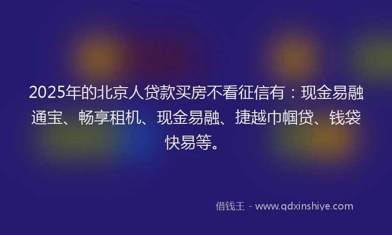 2025年的北京人贷款买房不看征信有：现金易融通宝、畅享租机、现金易融、捷越巾帼贷、钱袋快易等。