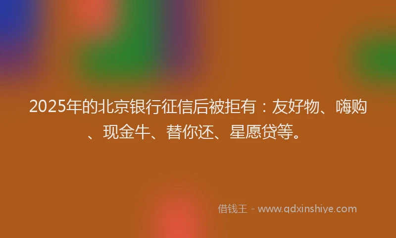 2025年的北京银行征信后被拒有：友好物、嗨购、现金牛、替你还、星愿贷等。
