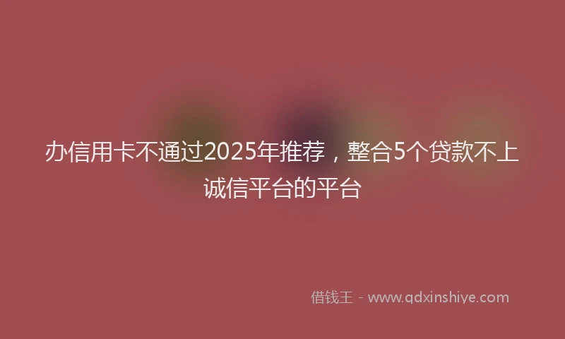 办信用卡不通过2025年推荐，整合5个贷款不上诚信平台的平台