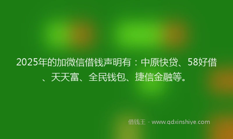 2025年的加微信借钱声明有：中原快贷、58好借、天天富、全民钱包、捷信金融等。