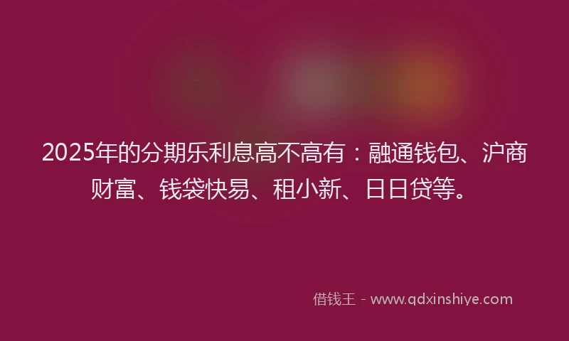 2025年的分期乐利息高不高有：融通钱包、沪商财富、钱袋快易、租小新、日日贷等。